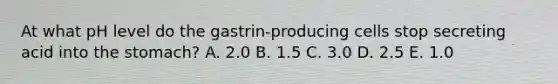 At what pH level do the gastrin-producing cells stop secreting acid into the stomach? A. 2.0 B. 1.5 C. 3.0 D. 2.5 E. 1.0