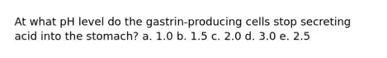 At what pH level do the gastrin-producing cells stop secreting acid into <a href='https://www.questionai.com/knowledge/kLccSGjkt8-the-stomach' class='anchor-knowledge'>the stomach</a>? a. 1.0 b. 1.5 c. 2.0 d. 3.0 e. 2.5