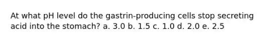 At what pH level do the gastrin-producing cells stop secreting acid into the stomach? a. 3.0 b. 1.5 c. 1.0 d. 2.0 e. 2.5