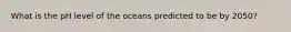 ​What is the pH level of the oceans predicted to be by 2050?