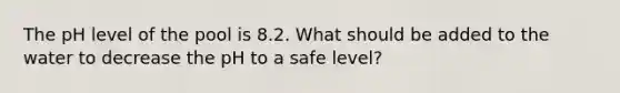 The pH level of the pool is 8.2. What should be added to the water to decrease the pH to a safe level?