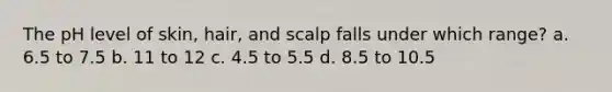 The pH level of skin, hair, and scalp falls under which range? a. 6.5 to 7.5 b. 11 to 12 c. 4.5 to 5.5 d. 8.5 to 10.5