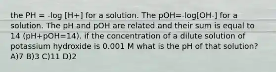 the PH = -log [H+] for a solution. The pOH=-log[OH-] for a solution. The pH and pOH are related and their sum is equal to 14 (pH+pOH=14). if the concentration of a dilute solution of potassium hydroxide is 0.001 M what is the pH of that solution? A)7 B)3 C)11 D)2