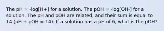 The pH = -log[H+] for a solution. The pOH = -log[OH-] for a solution. The pH and pOH are related, and their sum is equal to 14 (pH + pOH = 14). If a solution has a pH of 6, what is the pOH?