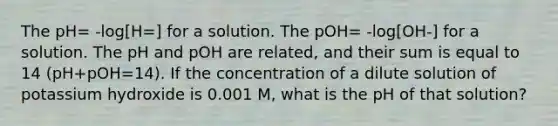 The pH= -log[H=] for a solution. The pOH= -log[OH-] for a solution. The pH and pOH are related, and their sum is equal to 14 (pH+pOH=14). If the concentration of a dilute solution of potassium hydroxide is 0.001 M, what is the pH of that solution?