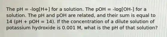 The pH = -log[H+] for a solution. The pOH = -log[OH-] for a solution. The pH and pOH are related, and their sum is equal to 14 (pH + pOH = 14). If the concentration of a dilute solution of potassium hydroxide is 0.001 M, what is the pH of that solution?