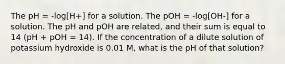 The pH = -log[H+] for a solution. The pOH = -log[OH-] for a solution. The pH and pOH are related, and their sum is equal to 14 (pH + pOH = 14). If the concentration of a dilute solution of potassium hydroxide is 0.01 M, what is the pH of that solution?