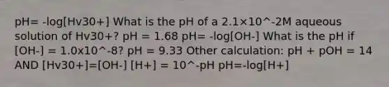 pH= -log[Hv30+] What is the pH of a 2.1×10^-2M aqueous solution of Hv30+? pH = 1.68 pH= -log[OH-] What is the pH if [OH-] = 1.0x10^-8? pH = 9.33 Other calculation: pH + pOH = 14 AND [Hv30+]=[OH-] [H+] = 10^-pH pH=-log[H+]