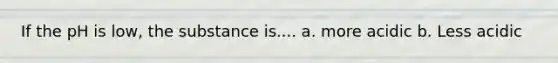 If the pH is low, the substance is.... a. more acidic b. Less acidic