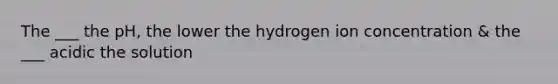 The ___ the pH, the lower the hydrogen ion concentration & the ___ acidic the solution