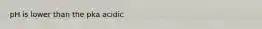 pH is lower than the pka acidic