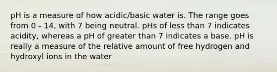 pH is a measure of how acidic/basic water is. The range goes from 0 - 14, with 7 being neutral. pHs of less than 7 indicates acidity, whereas a pH of greater than 7 indicates a base. pH is really a measure of the relative amount of free hydrogen and hydroxyl ions in the water