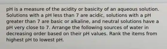 pH is a measure of the acidity or basicity of an aqueous solution. Solutions with a pH <a href='https://www.questionai.com/knowledge/k7BtlYpAMX-less-than' class='anchor-knowledge'>less than</a> 7 are acidic, solutions with a pH <a href='https://www.questionai.com/knowledge/ktgHnBD4o3-greater-than' class='anchor-knowledge'>greater than</a> 7 are basic or alkaline, and neutral solutions have a pH very close to 7. Arrange the following sources of water in decreasing order based on their pH values. Rank the items from highest pH to lowest pH.