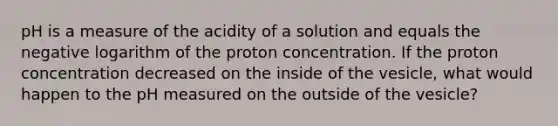 pH is a measure of the acidity of a solution and equals the negative logarithm of the proton concentration. If the proton concentration decreased on the inside of the vesicle, what would happen to the pH measured on the outside of the vesicle?