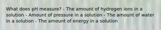 What does pH measure? - The amount of hydrogen ions in a solution - Amount of pressure in a solution - The amount of water in a solution - The amount of energy in a solution