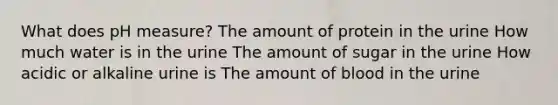 What does pH measure? The amount of protein in the urine How much water is in the urine The amount of sugar in the urine How acidic or alkaline urine is The amount of blood in the urine