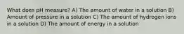 What does pH measure? A) The amount of water in a solution B) Amount of pressure in a solution C) The amount of hydrogen ions in a solution D) The amount of energy in a solution