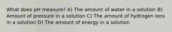 What does pH measure? A) The amount of water in a solution B) Amount of pressure in a solution C) The amount of hydrogen ions in a solution D) The amount of energy in a solution