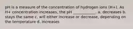 pH is a measure of the concentration of hydrogen ions (H+). As H+ concentration increases, the pH ____________. a. decreases b. stays the same c. will either increase or decrease, depending on the temperature d. increases