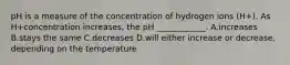 pH is a measure of the concentration of hydrogen ions (H+). As H+concentration increases, the pH ____________. A.increases B.stays the same C.decreases D.will either increase or decrease, depending on the temperature