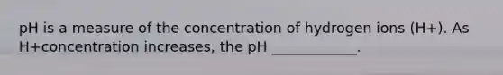 pH is a measure of the concentration of hydrogen ions (H+). As H+concentration increases, the pH ____________.