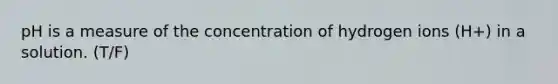 pH is a measure of the concentration of hydrogen ions (H+) in a solution. (T/F)