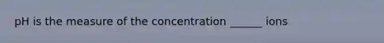 pH is the measure of the concentration ______ ions