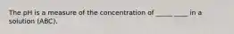 The pH is a measure of the concentration of _____ ____ in a solution (ABC).