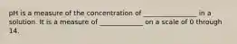 pH is a measure of the concentration of ________________ in a solution. It is a measure of _____________ on a scale of 0 through 14.