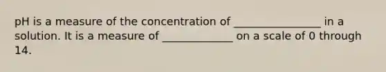 pH is a measure of the concentration of ________________ in a solution. It is a measure of _____________ on a scale of 0 through 14.