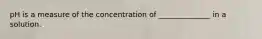 pH is a measure of the concentration of ______________ in a solution.