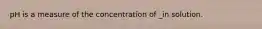 pH is a measure of the concentration of _in solution.