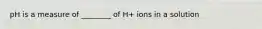 pH is a measure of ________ of H+ ions in a solution