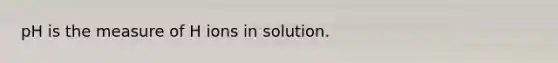 pH is the measure of H ions in solution.