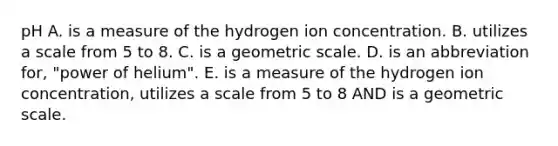 pH A. is a measure of the hydrogen ion concentration. B. utilizes a scale from 5 to 8. C. is a geometric scale. D. is an abbreviation for, "power of helium". E. is a measure of the hydrogen ion concentration, utilizes a scale from 5 to 8 AND is a geometric scale.