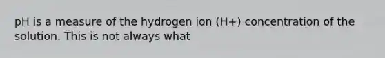 pH is a measure of the hydrogen ion (H+) concentration of the solution. This is not always what