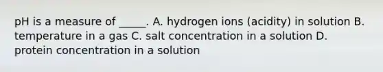 pH is a measure of _____. A. hydrogen ions (acidity) in solution B. temperature in a gas C. salt concentration in a solution D. protein concentration in a solution