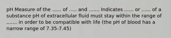 pH Measure of the ...... of ..... and ....... Indicates ...... or ...... of a substance pH of extracellular fluid must stay within the range of ....... in order to be compatible with life (the pH of blood has a narrow range of 7.35-7.45)