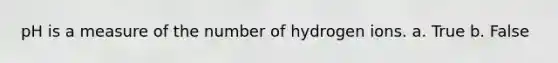 pH is a measure of the number of hydrogen ions. a. True b. False