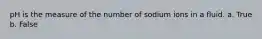 pH is the measure of the number of sodium ions in a fluid. a. True b. False