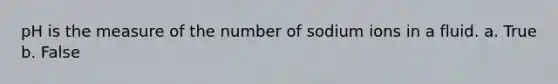 pH is the measure of the number of sodium ions in a fluid. a. True b. False