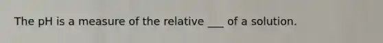 The pH is a measure of the relative ___ of a solution.