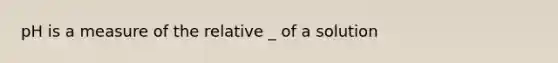 pH is a measure of the relative _ of a solution