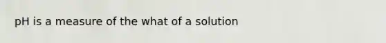 pH is a measure of the what of a solution