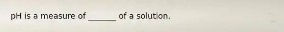 pH is a measure of _______ of a solution.