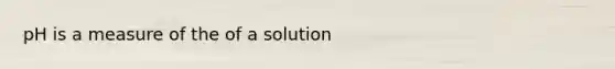 pH is a measure of the of a solution