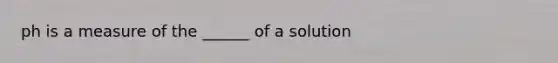 ph is a measure of the ______ of a solution