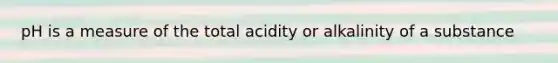 pH is a measure of the total acidity or alkalinity of a substance