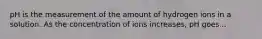 pH is the measurement of the amount of hydrogen ions in a solution. As the concentration of ions increases, pH goes...