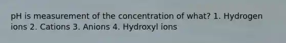 pH is measurement of the concentration of what? 1. Hydrogen ions 2. Cations 3. Anions 4. Hydroxyl ions